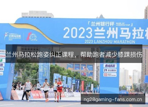 兰州马拉松跑姿纠正课程,帮助跑者减少膝踝损伤 兰州马拉松跑姿纠正课程,帮助跑者减少膝踝损伤